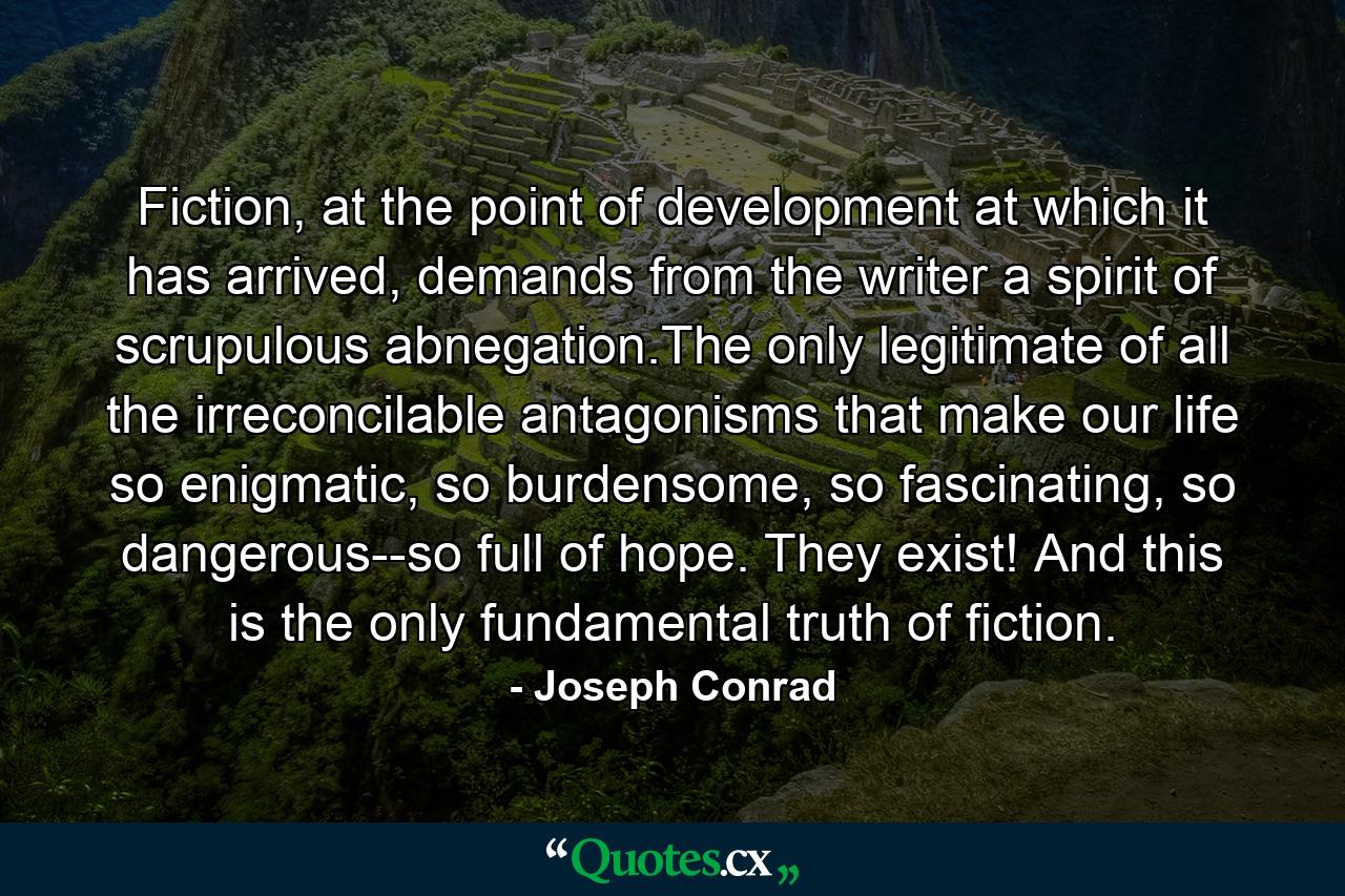 Fiction, at the point of development at which it has arrived, demands from the writer a spirit of scrupulous abnegation.The only legitimate of all the irreconcilable antagonisms that make our life so enigmatic, so burdensome, so fascinating, so dangerous--so full of hope. They exist! And this is the only fundamental truth of fiction. - Quote by Joseph Conrad