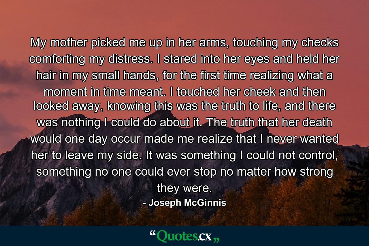 My mother picked me up in her arms, touching my checks comforting my distress. I stared into her eyes and held her hair in my small hands, for the first time realizing what a moment in time meant. I touched her cheek and then looked away, knowing this was the truth to life, and there was nothing I could do about it. The truth that her death would one day occur made me realize that I never wanted her to leave my side. It was something I could not control, something no one could ever stop no matter how strong they were. - Quote by Joseph McGinnis