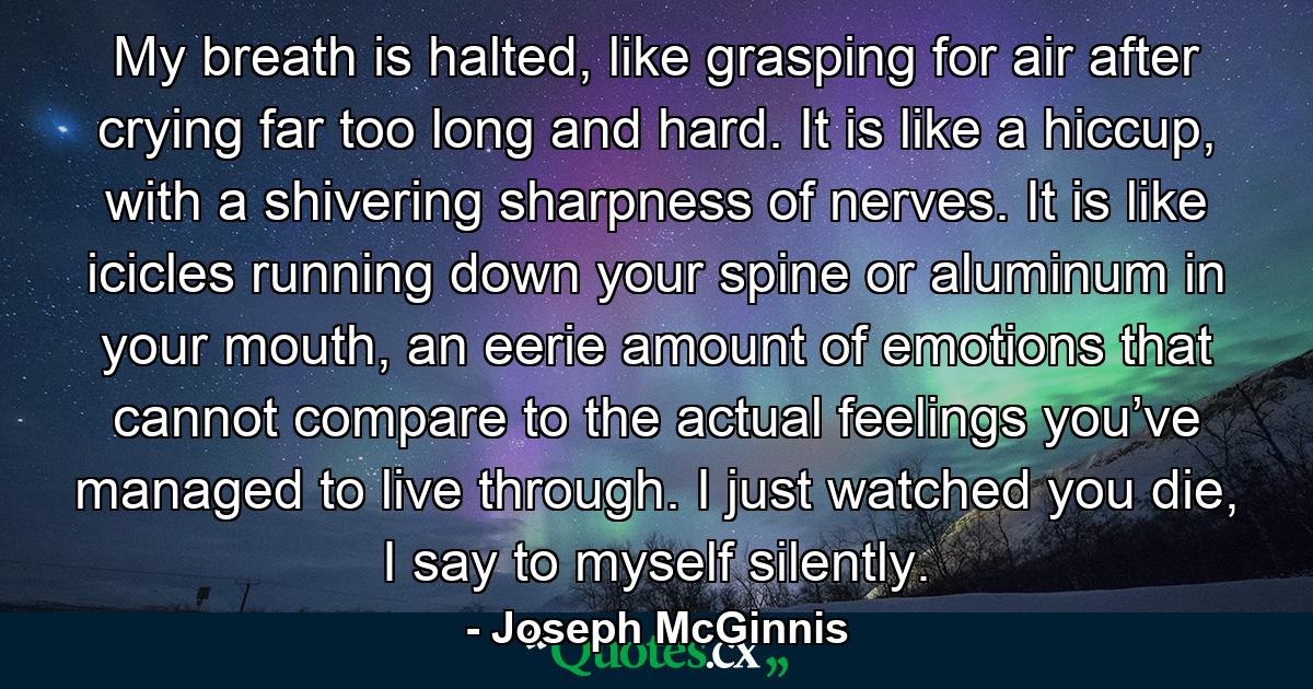 My breath is halted, like grasping for air after crying far too long and hard. It is like a hiccup, with a shivering sharpness of nerves. It is like icicles running down your spine or aluminum in your mouth, an eerie amount of emotions that cannot compare to the actual feelings you’ve managed to live through. I just watched you die, I say to myself silently. - Quote by Joseph McGinnis