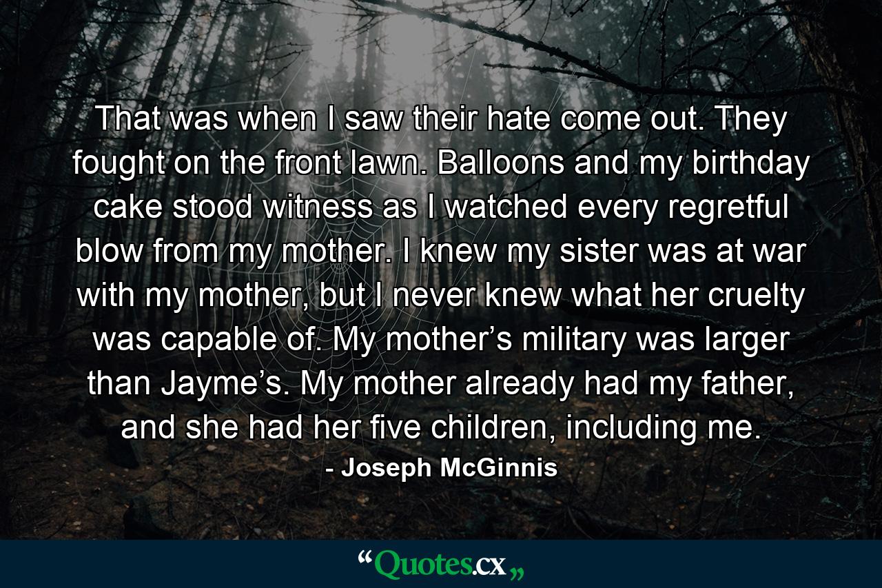 That was when I saw their hate come out. They fought on the front lawn. Balloons and my birthday cake stood witness as I watched every regretful blow from my mother. I knew my sister was at war with my mother, but I never knew what her cruelty was capable of. My mother’s military was larger than Jayme’s. My mother already had my father, and she had her five children, including me. - Quote by Joseph McGinnis