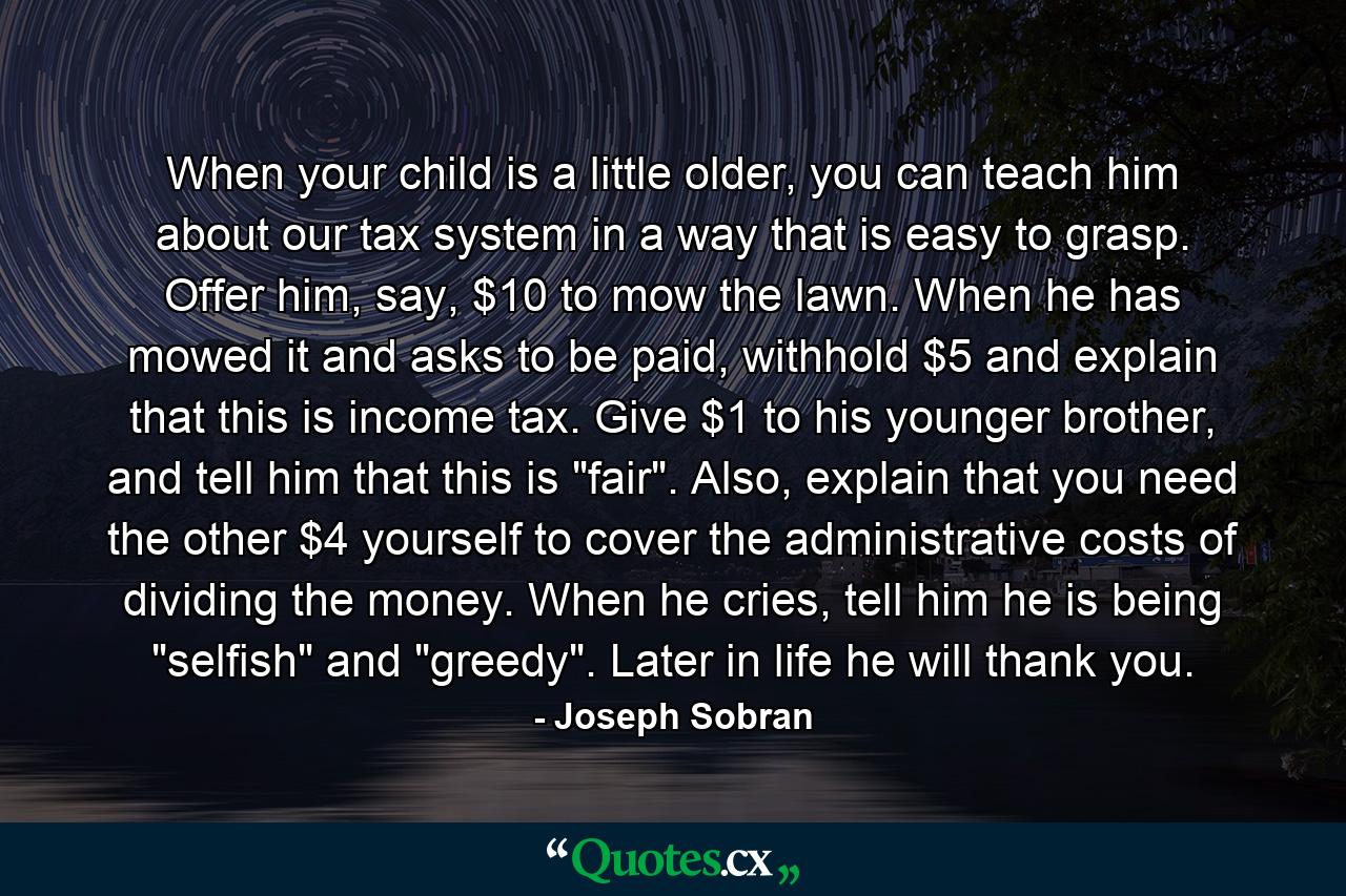 When your child is a little older, you can teach him about our tax system in a way that is easy to grasp. Offer him, say, $10 to mow the lawn. When he has mowed it and asks to be paid, withhold $5 and explain that this is income tax. Give $1 to his younger brother, and tell him that this is 