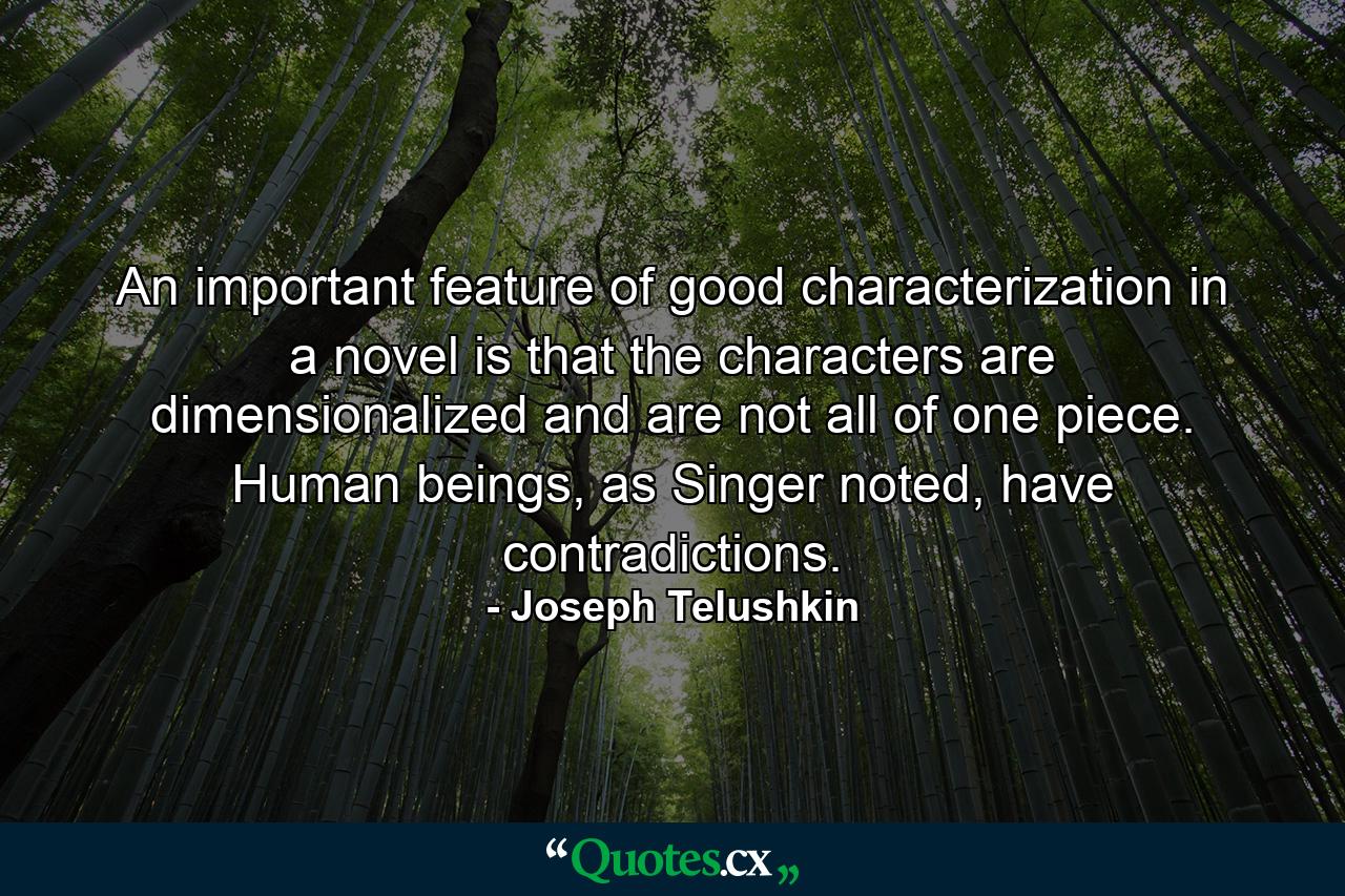 An important feature of good characterization in a novel is that the characters are dimensionalized and are not all of one piece. Human beings, as Singer noted, have contradictions. - Quote by Joseph Telushkin