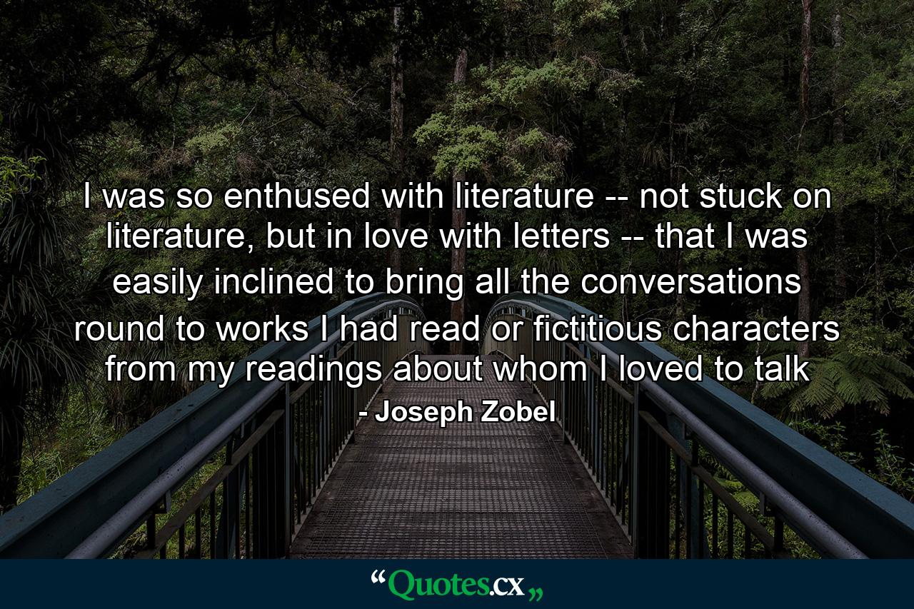 I was so enthused with literature -- not stuck on literature, but in love with letters -- that I was easily inclined to bring all the conversations round to works I had read or fictitious characters from my readings about whom I loved to talk - Quote by Joseph Zobel