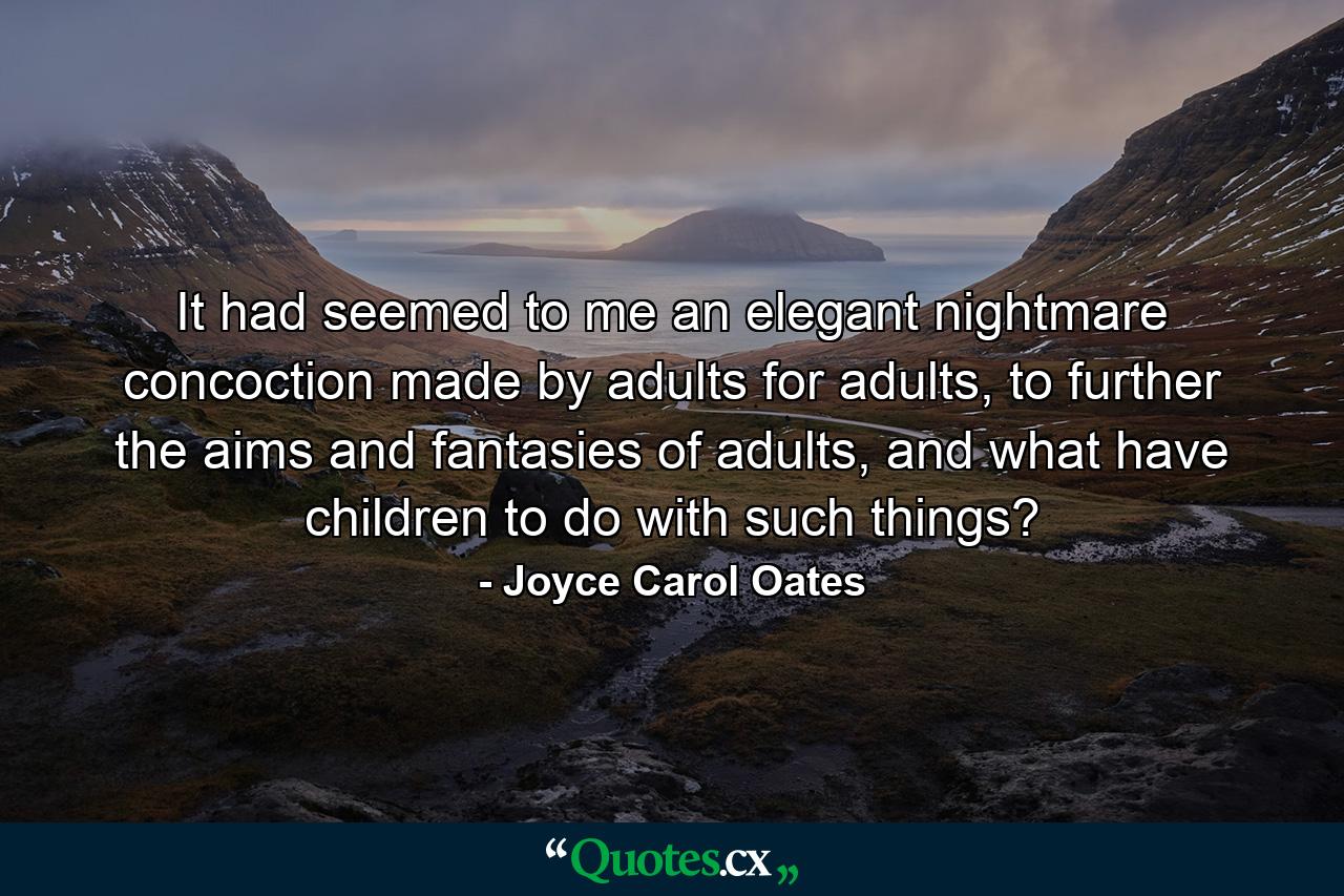 It had seemed to me an elegant nightmare concoction made by adults for adults, to further the aims and fantasies of adults, and what have children to do with such things? - Quote by Joyce Carol Oates