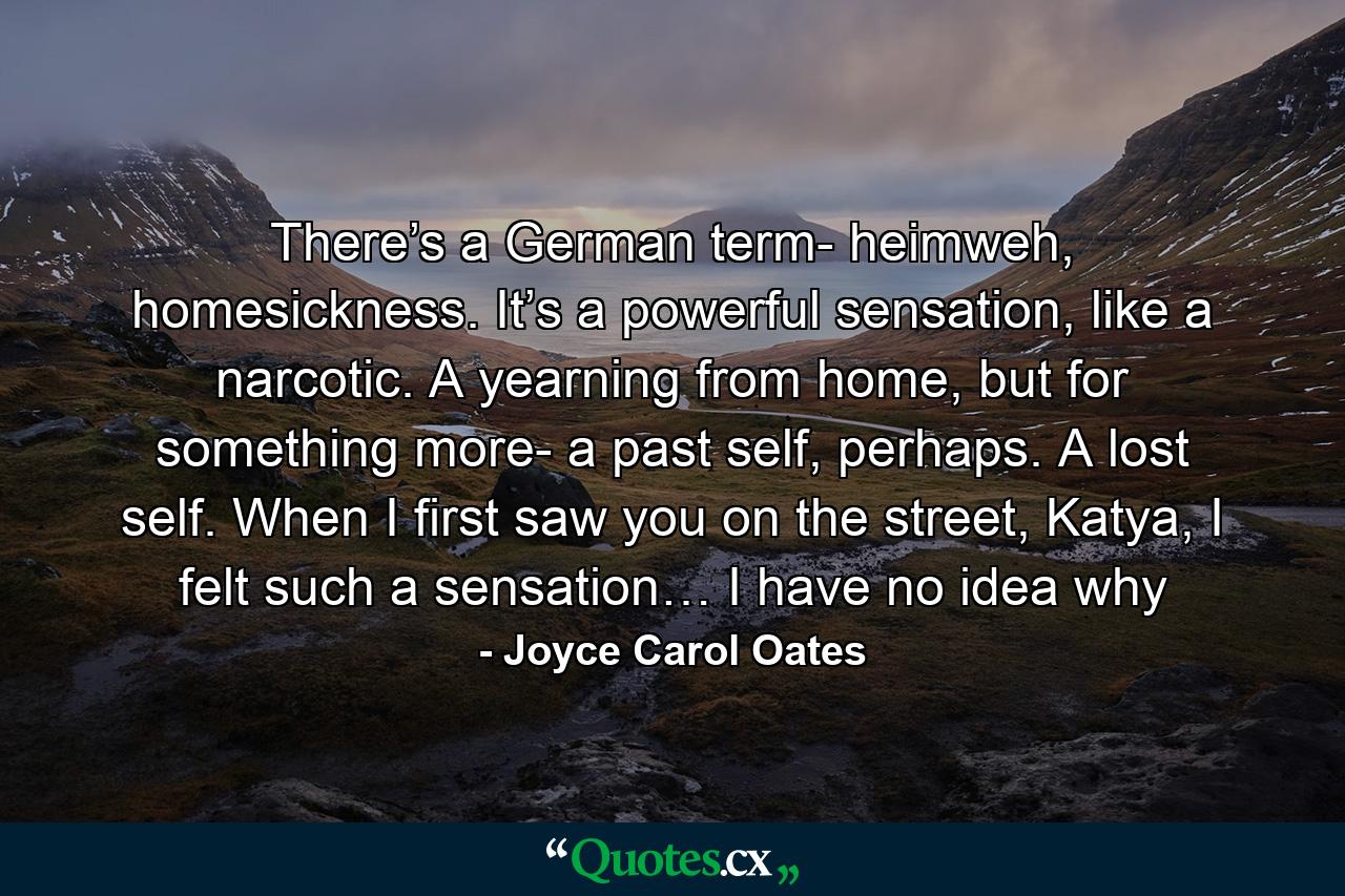 There’s a German term- heimweh, homesickness. It’s a powerful sensation, like a narcotic. A yearning from home, but for something more- a past self, perhaps. A lost self. When I first saw you on the street, Katya, I felt such a sensation… I have no idea why - Quote by Joyce Carol Oates