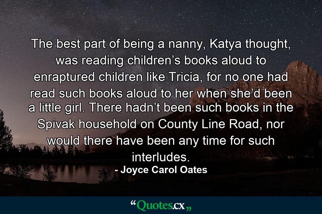 The best part of being a nanny, Katya thought, was reading children’s books aloud to enraptured children like Tricia, for no one had read such books aloud to her when she’d been a little girl. There hadn’t been such books in the Spivak household on County Line Road, nor would there have been any time for such interludes. - Quote by Joyce Carol Oates