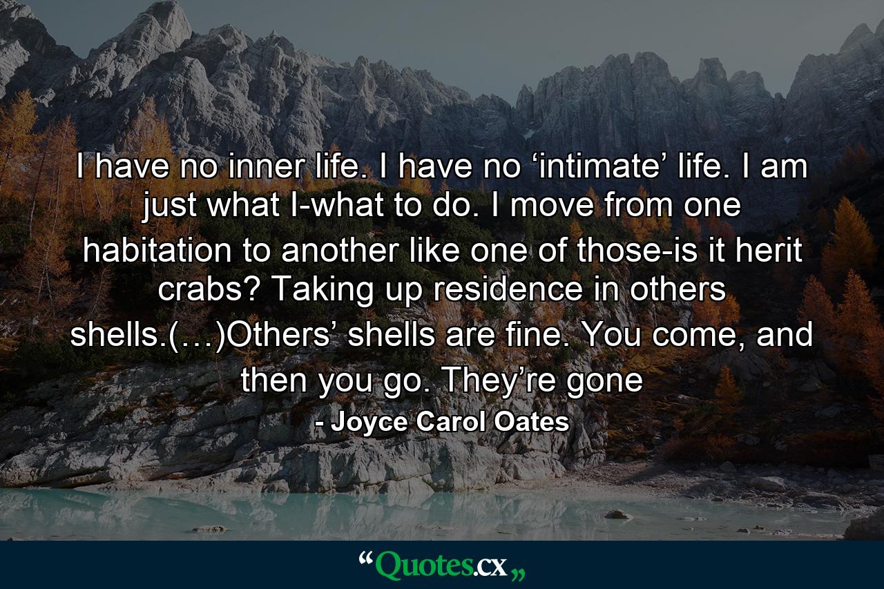 I have no inner life. I have no ‘intimate’ life. I am just what I-what to do. I move from one habitation to another like one of those-is it herit crabs? Taking up residence in others shells.(…)Others’ shells are fine. You come, and then you go. They’re gone - Quote by Joyce Carol Oates