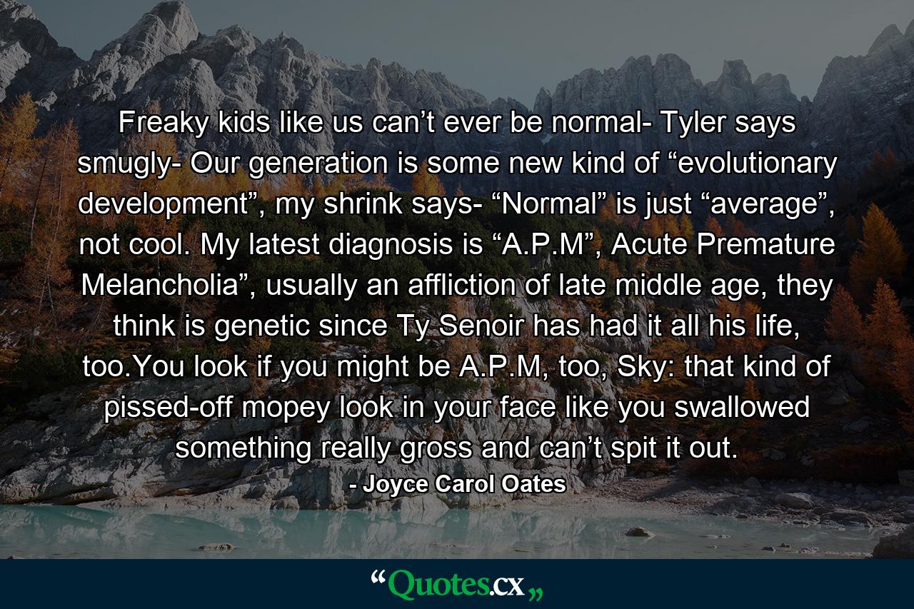 Freaky kids like us can’t ever be normal- Tyler says smugly- Our generation is some new kind of “evolutionary development”, my shrink says- “Normal” is just “average”, not cool. My latest diagnosis is “A.P.M”, Acute Premature Melancholia”, usually an affliction of late middle age, they think is genetic since Ty Senoir has had it all his life, too.You look if you might be A.P.M, too, Sky: that kind of pissed-off mopey look in your face like you swallowed something really gross and can’t spit it out. - Quote by Joyce Carol Oates