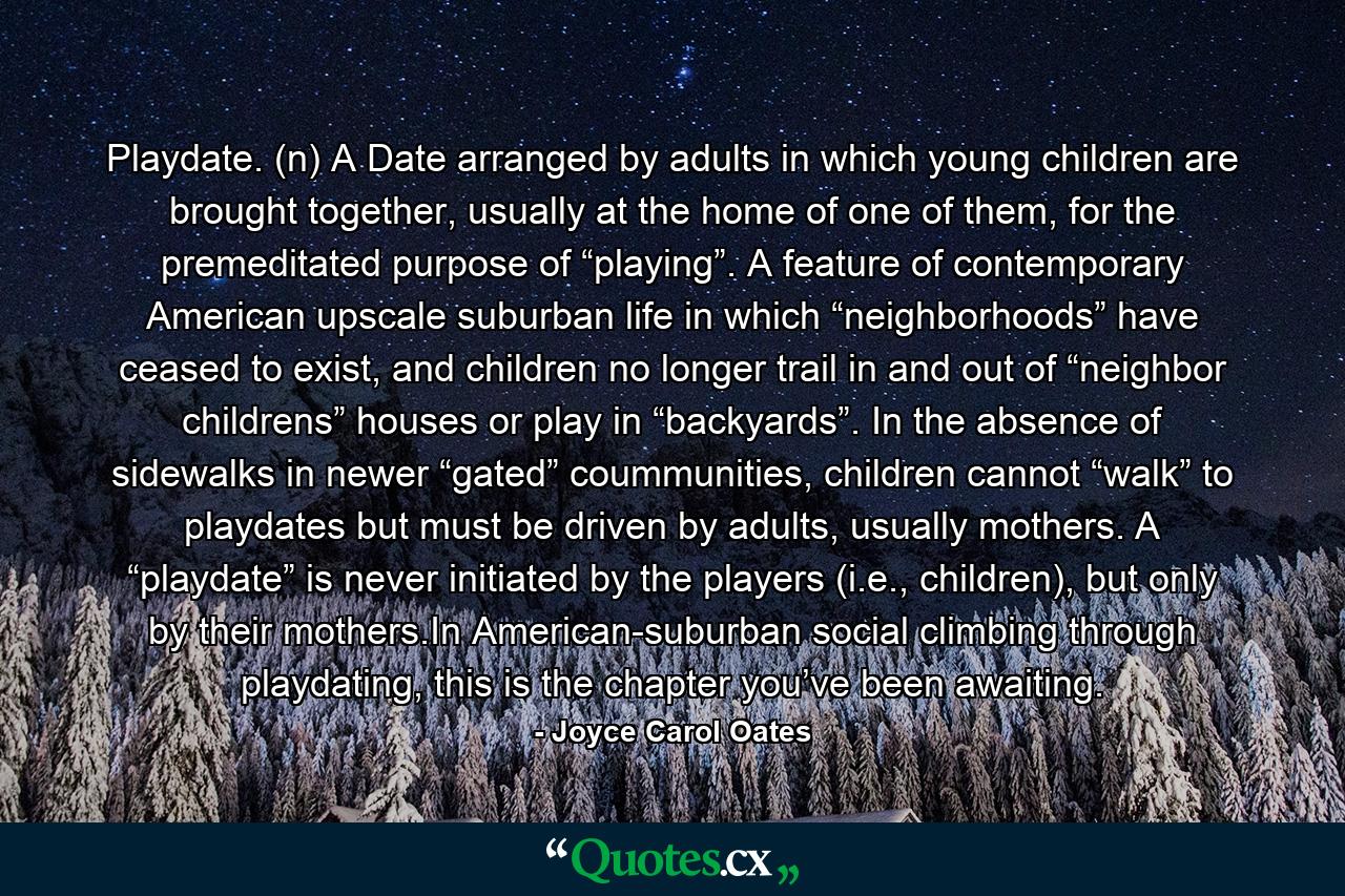 Playdate. (n) A Date arranged by adults in which young children are brought together, usually at the home of one of them, for the premeditated purpose of “playing”. A feature of contemporary American upscale suburban life in which “neighborhoods” have ceased to exist, and children no longer trail in and out of “neighbor childrens” houses or play in “backyards”. In the absence of sidewalks in newer “gated” coummunities, children cannot “walk” to playdates but must be driven by adults, usually mothers. A “playdate” is never initiated by the players (i.e., children), but only by their mothers.In American-suburban social climbing through playdating, this is the chapter you’ve been awaiting. - Quote by Joyce Carol Oates