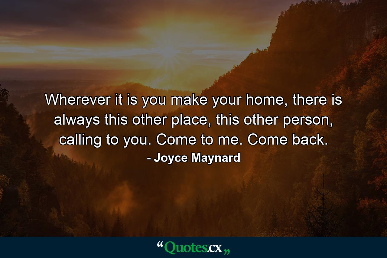 Wherever it is you make your home, there is always this other place, this other person, calling to you. Come to me. Come back. - Quote by Joyce Maynard