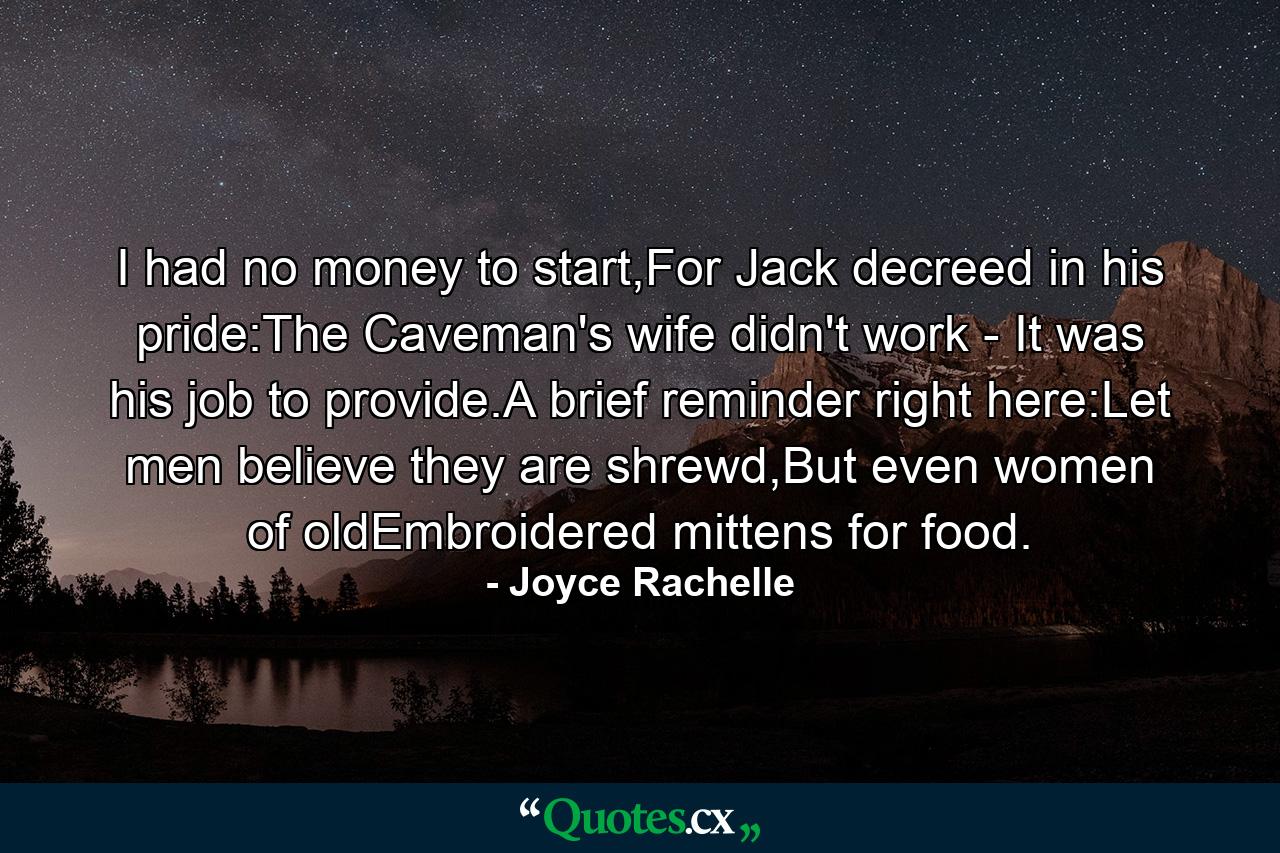 I had no money to start,For Jack decreed in his pride:The Caveman's wife didn't work - It was his job to provide.A brief reminder right here:Let men believe they are shrewd,But even women of oldEmbroidered mittens for food. - Quote by Joyce Rachelle