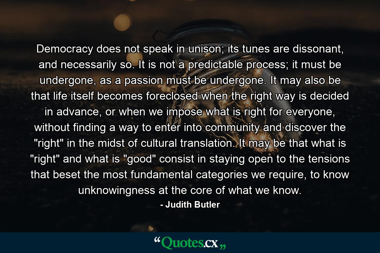 Democracy does not speak in unison; its tunes are dissonant, and necessarily so. It is not a predictable process; it must be undergone, as a passion must be undergone. It may also be that life itself becomes foreclosed when the right way is decided in advance, or when we impose what is right for everyone, without finding a way to enter into community and discover the 