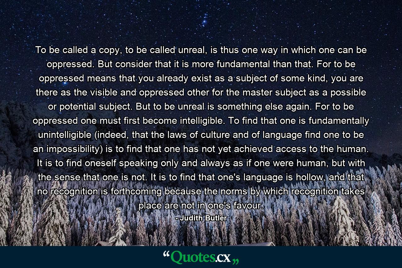 To be called a copy, to be called unreal, is thus one way in which one can be oppressed. But consider that it is more fundamental than that. For to be oppressed means that you already exist as a subject of some kind, you are there as the visible and oppressed other for the master subject as a possible or potential subject. But to be unreal is something else again. For to be oppressed one must first become intelligible. To find that one is fundamentally unintelligible (indeed, that the laws of culture and of language find one to be an impossibility) is to find that one has not yet achieved access to the human. It is to find oneself speaking only and always as if one were human, but with the sense that one is not. It is to find that one's language is hollow, and that no recognition is forthcoming because the norms by which recognition takes place are not in one's favour. - Quote by Judith Butler