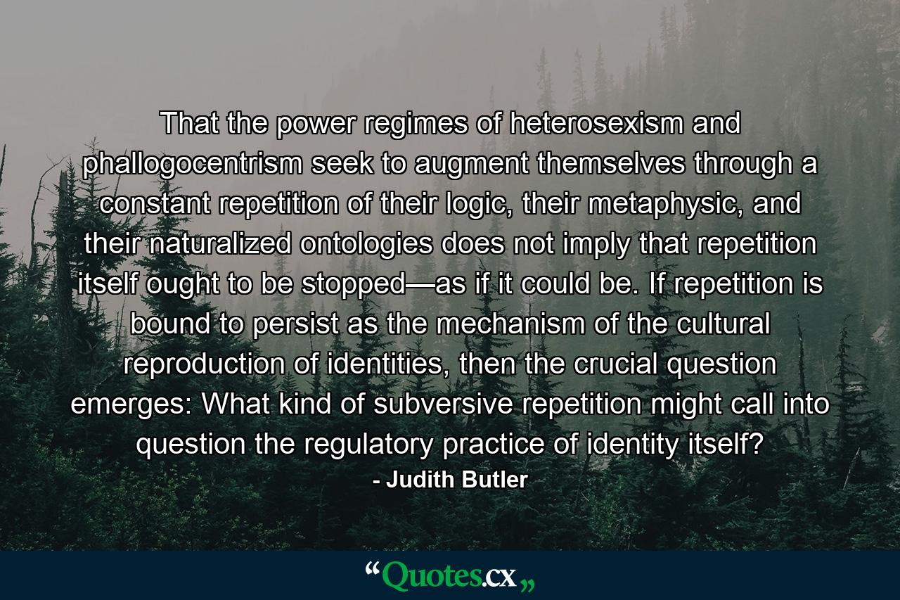 That the power regimes of heterosexism and phallogocentrism seek to augment themselves through a constant repetition of their logic, their metaphysic, and their naturalized ontologies does not imply that repetition itself ought to be stopped—as if it could be. If repetition is bound to persist as the mechanism of the cultural reproduction of identities, then the crucial question emerges: What kind of subversive repetition might call into question the regulatory practice of identity itself? - Quote by Judith Butler