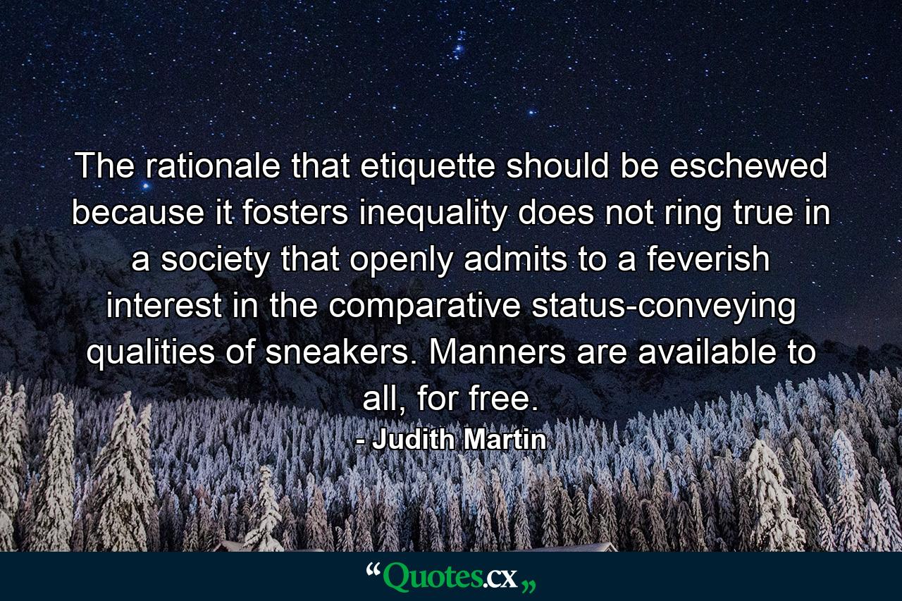 The rationale that etiquette should be eschewed because it fosters inequality does not ring true in a society that openly admits to a feverish interest in the comparative status-conveying qualities of sneakers. Manners are available to all, for free. - Quote by Judith Martin