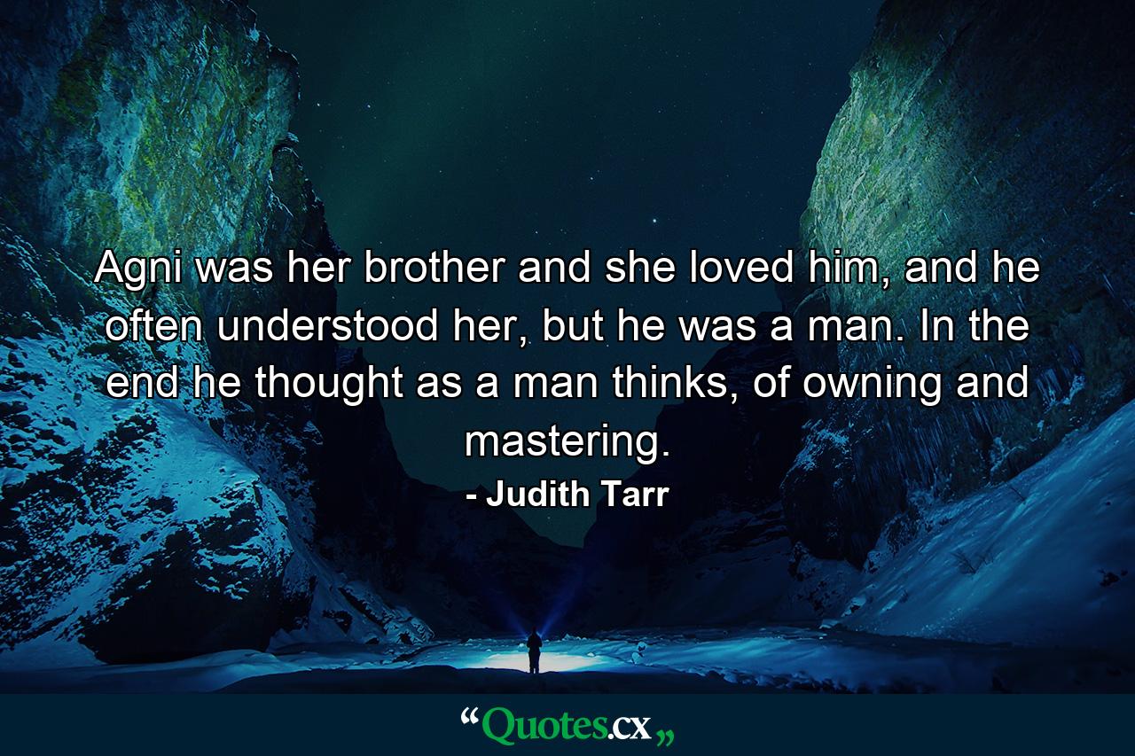 Agni was her brother and she loved him, and he often understood her, but he was a man. In the end he thought as a man thinks, of owning and mastering. - Quote by Judith Tarr