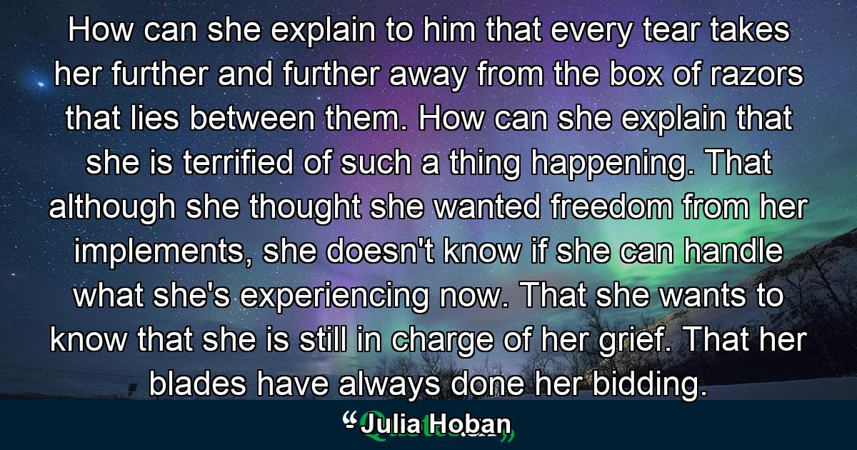 How can she explain to him that every tear takes her further and further away from the box of razors that lies between them. How can she explain that she is terrified of such a thing happening. That although she thought she wanted freedom from her implements, she doesn't know if she can handle what she's experiencing now. That she wants to know that she is still in charge of her grief. That her blades have always done her bidding. - Quote by Julia Hoban