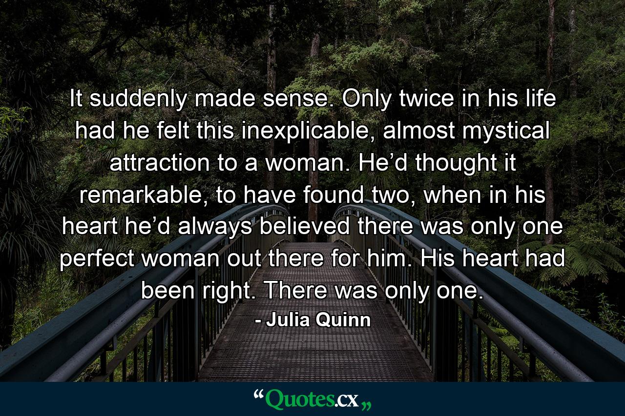 It suddenly made sense. Only twice in his life had he felt this inexplicable, almost mystical attraction to a woman. He’d thought it remarkable, to have found two, when in his heart he’d always believed there was only one perfect woman out there for him. His heart had been right. There was only one. - Quote by Julia Quinn