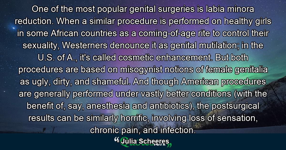 One of the most popular genital surgeries is labia minora reduction. When a similar procedure is performed on healthy girls in some African countries as a coming-of-age rite to control their sexuality, Westerners denounce it as genital mutilation; in the U.S. of A., it's called cosmetic enhancement. But both procedures are based on misogynist notions of female genitalia as ugly, dirty, and shameful. And though American procedures are generally performed under vastly better conditions (with the benefit of, say, anesthesia and antibiotics), the postsurgical results can be similarly horrific, involving loss of sensation, chronic pain, and infection. - Quote by Julia Scheeres