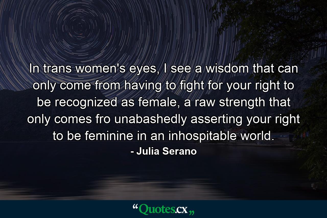 In trans women's eyes, I see a wisdom that can only come from having to fight for your right to be recognized as female, a raw strength that only comes fro unabashedly asserting your right to be feminine in an inhospitable world. - Quote by Julia Serano