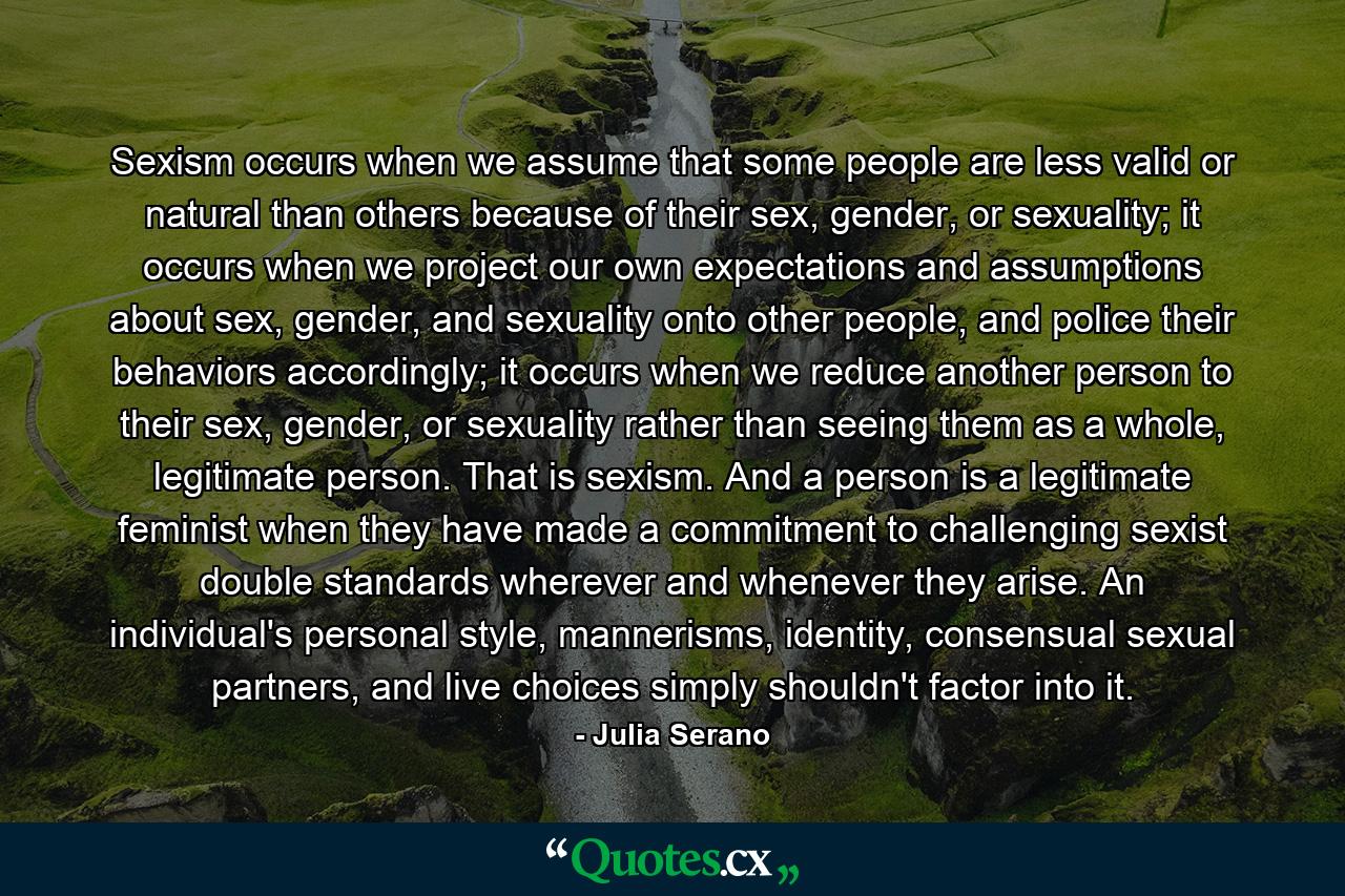 Sexism occurs when we assume that some people are less valid or natural than others because of their sex, gender, or sexuality; it occurs when we project our own expectations and assumptions about sex, gender, and sexuality onto other people, and police their behaviors accordingly; it occurs when we reduce another person to their sex, gender, or sexuality rather than seeing them as a whole, legitimate person. That is sexism. And a person is a legitimate feminist when they have made a commitment to challenging sexist double standards wherever and whenever they arise. An individual's personal style, mannerisms, identity, consensual sexual partners, and live choices simply shouldn't factor into it. - Quote by Julia Serano