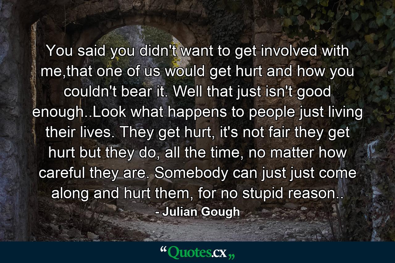 You said you didn't want to get involved with me,that one of us would get hurt and how you couldn't bear it. Well that just isn't good enough..Look what happens to people just living their lives. They get hurt, it's not fair they get hurt but they do, all the time, no matter how careful they are. Somebody can just just come along and hurt them, for no stupid reason.. - Quote by Julian Gough