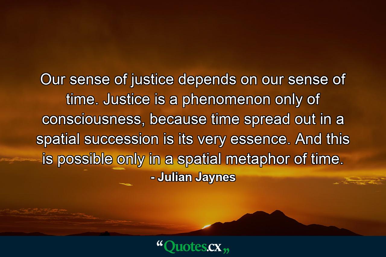 Our sense of justice depends on our sense of time. Justice is a phenomenon only of consciousness, because time spread out in a spatial succession is its very essence. And this is possible only in a spatial metaphor of time. - Quote by Julian Jaynes