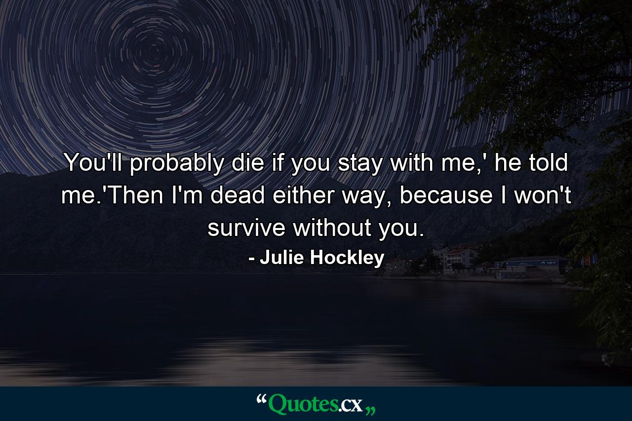 You'll probably die if you stay with me,' he told me.'Then I'm dead either way, because I won't survive without you. - Quote by Julie Hockley