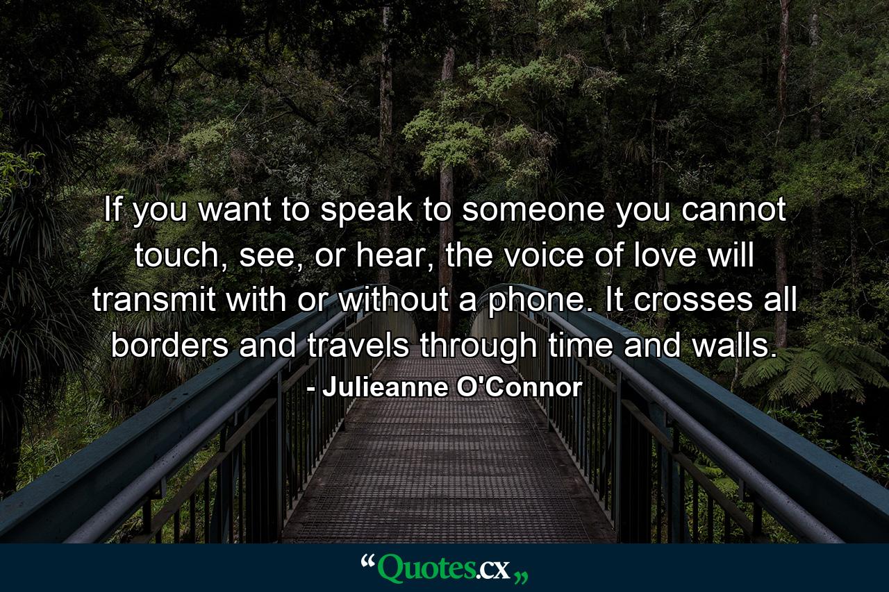 If you want to speak to someone you cannot touch, see, or hear, the voice of love will transmit with or without a phone. It crosses all borders and travels through time and walls. - Quote by Julieanne O'Connor