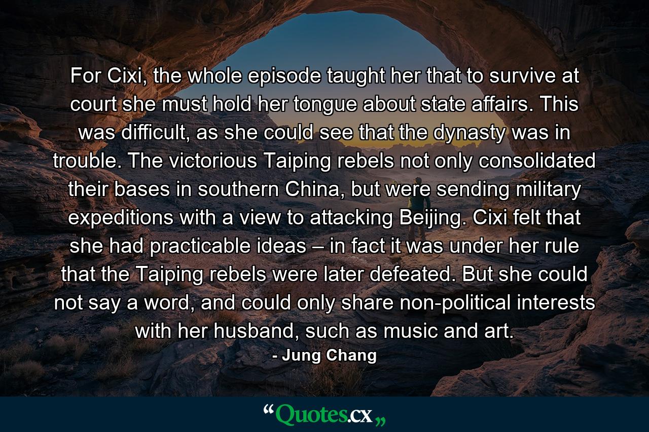 For Cixi, the whole episode taught her that to survive at court she must hold her tongue about state affairs. This was difficult, as she could see that the dynasty was in trouble. The victorious Taiping rebels not only consolidated their bases in southern China, but were sending military expeditions with a view to attacking Beijing. Cixi felt that she had practicable ideas – in fact it was under her rule that the Taiping rebels were later defeated. But she could not say a word, and could only share non-political interests with her husband, such as music and art. - Quote by Jung Chang