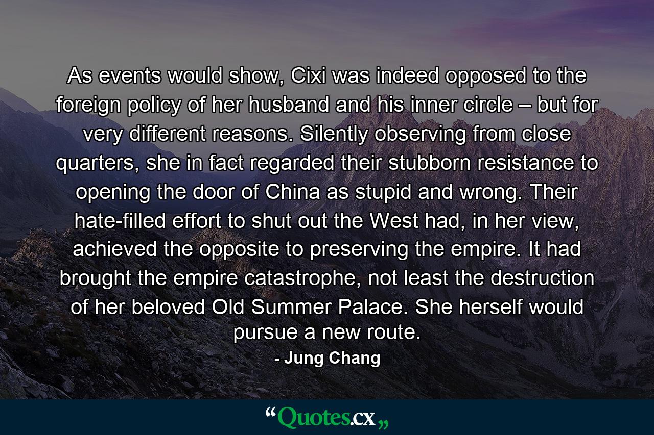 As events would show, Cixi was indeed opposed to the foreign policy of her husband and his inner circle – but for very different reasons. Silently observing from close quarters, she in fact regarded their stubborn resistance to opening the door of China as stupid and wrong. Their hate-filled effort to shut out the West had, in her view, achieved the opposite to preserving the empire. It had brought the empire catastrophe, not least the destruction of her beloved Old Summer Palace. She herself would pursue a new route. - Quote by Jung Chang