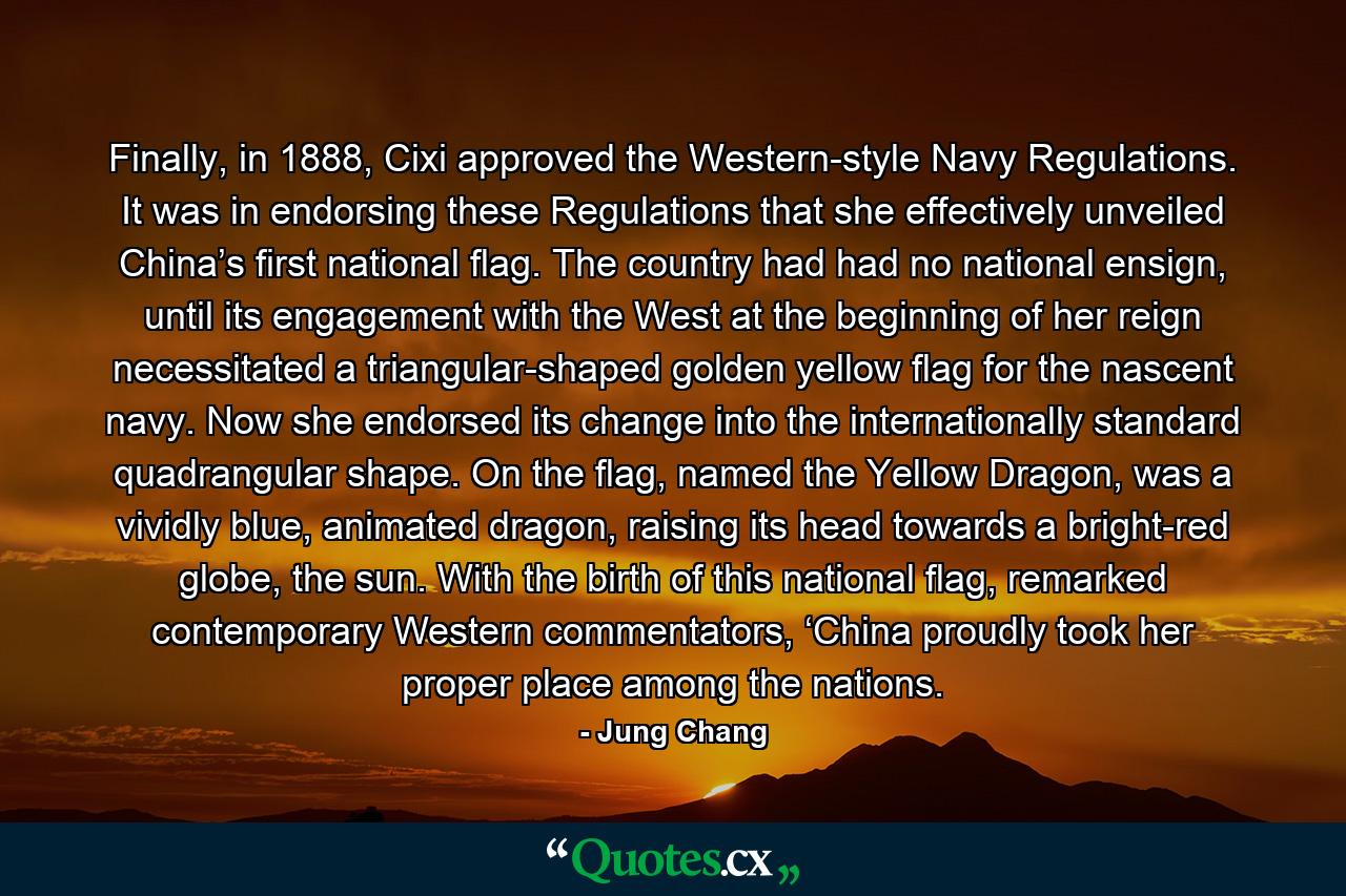 Finally, in 1888, Cixi approved the Western-style Navy Regulations. It was in endorsing these Regulations that she effectively unveiled China’s first national flag. The country had had no national ensign, until its engagement with the West at the beginning of her reign necessitated a triangular-shaped golden yellow flag for the nascent navy. Now she endorsed its change into the internationally standard quadrangular shape. On the flag, named the Yellow Dragon, was a vividly blue, animated dragon, raising its head towards a bright-red globe, the sun. With the birth of this national flag, remarked contemporary Western commentators, ‘China proudly took her proper place among the nations. - Quote by Jung Chang