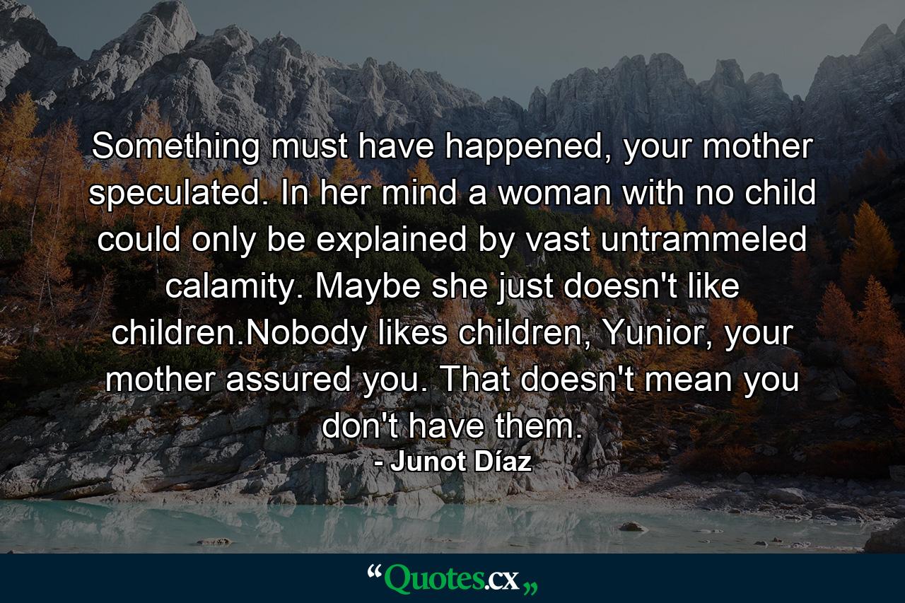 Something must have happened, your mother speculated. In her mind a woman with no child could only be explained by vast untrammeled calamity. Maybe she just doesn't like children.Nobody likes children, Yunior, your mother assured you. That doesn't mean you don't have them. - Quote by Junot Díaz