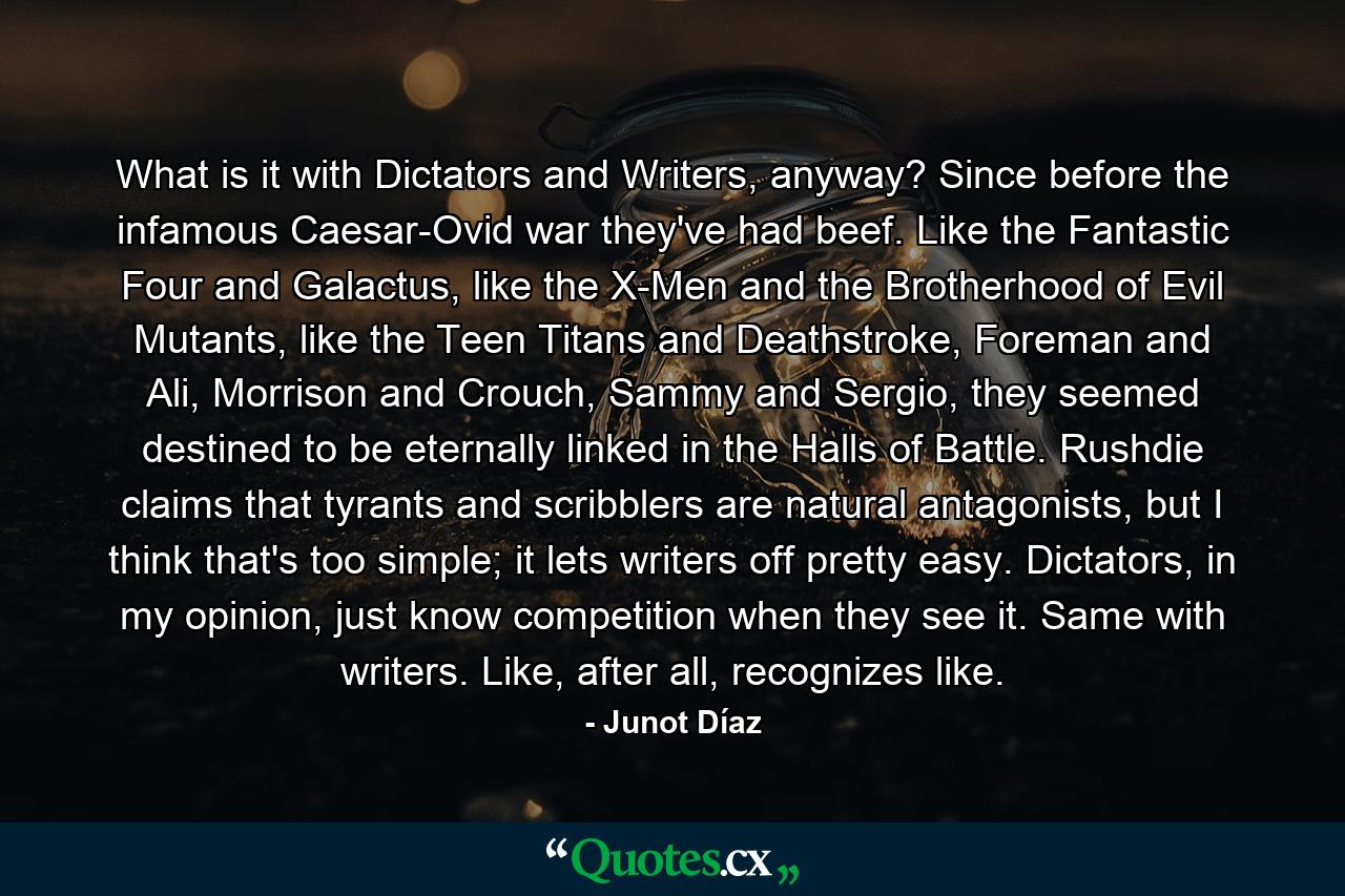 What is it with Dictators and Writers, anyway? Since before the infamous Caesar-Ovid war they've had beef. Like the Fantastic Four and Galactus, like the X-Men and the Brotherhood of Evil Mutants, like the Teen Titans and Deathstroke, Foreman and Ali, Morrison and Crouch, Sammy and Sergio, they seemed destined to be eternally linked in the Halls of Battle. Rushdie claims that tyrants and scribblers are natural antagonists, but I think that's too simple; it lets writers off pretty easy. Dictators, in my opinion, just know competition when they see it. Same with writers. Like, after all, recognizes like. - Quote by Junot Díaz