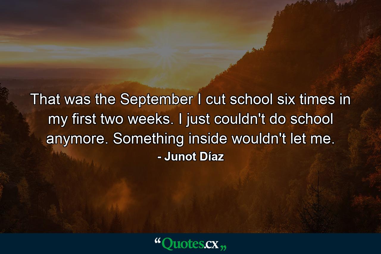 That was the September I cut school six times in my first two weeks. I just couldn't do school anymore. Something inside wouldn't let me. - Quote by Junot Díaz