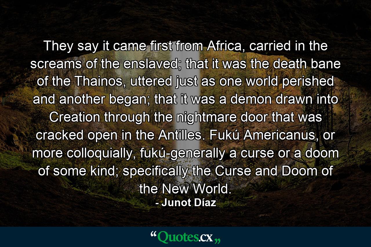 They say it came first from Africa, carried in the screams of the enslaved; that it was the death bane of the Thainos, uttered just as one world perished and another began; that it was a demon drawn into Creation through the nightmare door that was cracked open in the Antilles. Fukú Americanus, or more colloquially, fukú-generally a curse or a doom of some kind; specifically the Curse and Doom of the New World. - Quote by Junot Díaz