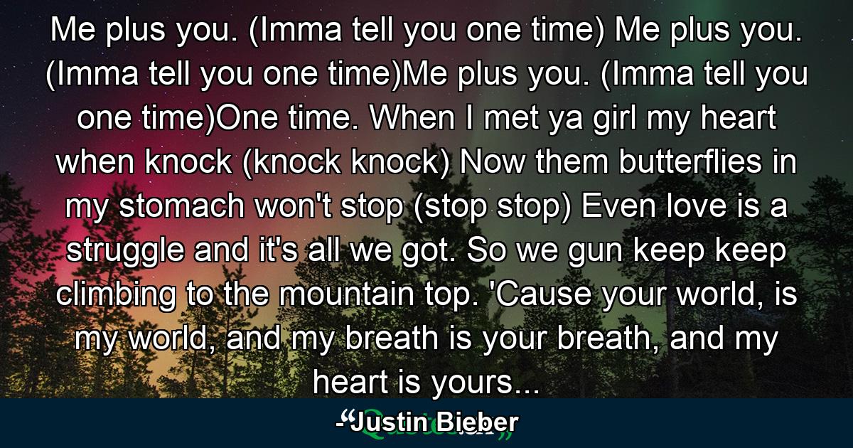 Me plus you. (Imma tell you one time) Me plus you. (Imma tell you one time)Me plus you. (Imma tell you one time)One time. When I met ya girl my heart when knock (knock knock) Now them butterflies in my stomach won't stop (stop stop) Even love is a struggle and it's all we got. So we gun keep keep climbing to the mountain top. 'Cause your world, is my world, and my breath is your breath, and my heart is yours... - Quote by Justin Bieber