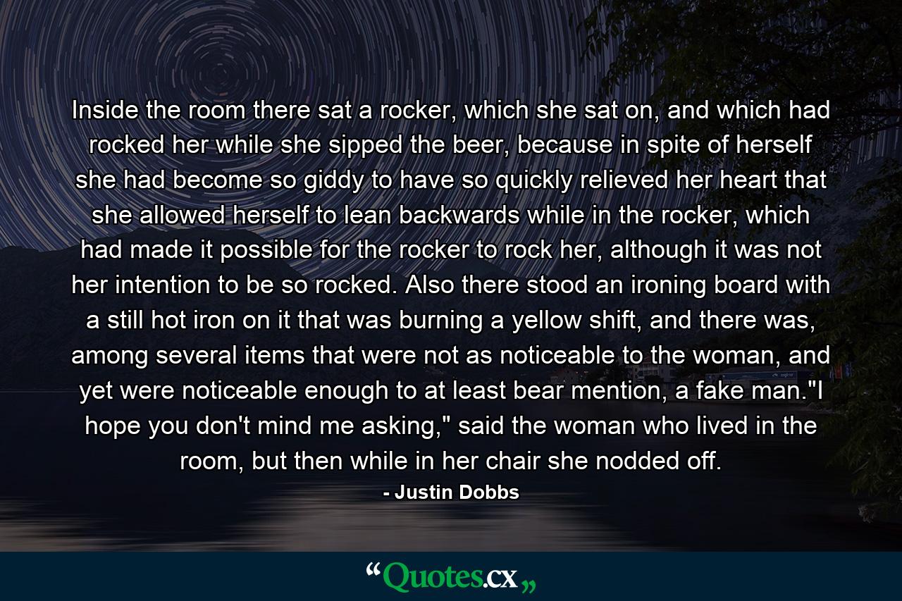 Inside the room there sat a rocker, which she sat on, and which had rocked her while she sipped the beer, because in spite of herself she had become so giddy to have so quickly relieved her heart that she allowed herself to lean backwards while in the rocker, which had made it possible for the rocker to rock her, although it was not her intention to be so rocked. Also there stood an ironing board with a still hot iron on it that was burning a yellow shift, and there was, among several items that were not as noticeable to the woman, and yet were noticeable enough to at least bear mention, a fake man.