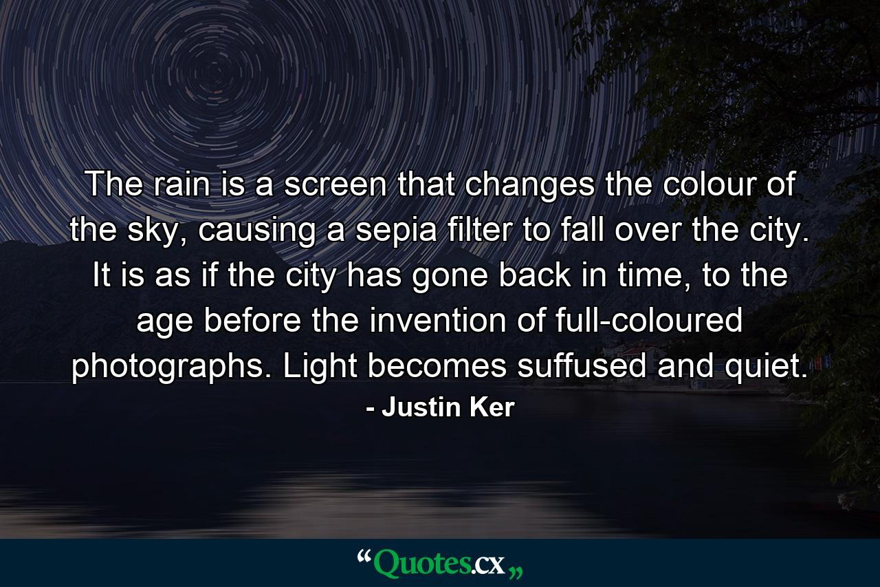 The rain is a screen that changes the colour of the sky, causing a sepia filter to fall over the city. It is as if the city has gone back in time, to the age before the invention of full-coloured photographs. Light becomes suffused and quiet. - Quote by Justin Ker