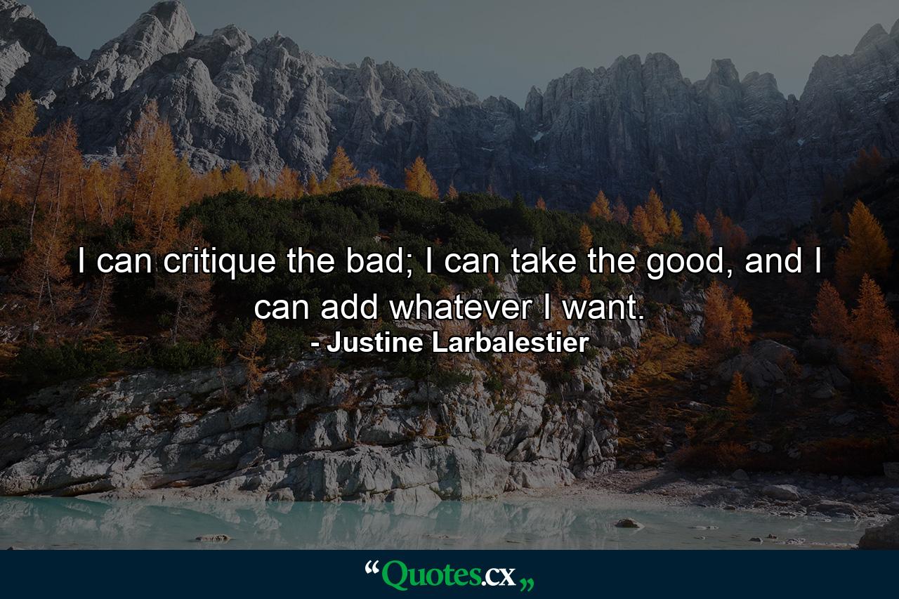 I can critique the bad; I can take the good, and I can add whatever I want. - Quote by Justine Larbalestier