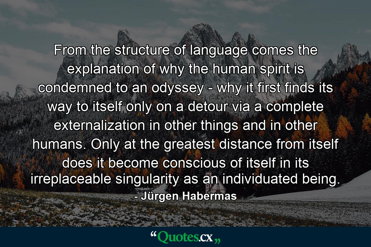 From the structure of language comes the explanation of why the human spirit is condemned to an odyssey - why it first finds its way to itself only on a detour via a complete externalization in other things and in other humans. Only at the greatest distance from itself does it become conscious of itself in its irreplaceable singularity as an individuated being. - Quote by Jürgen Habermas