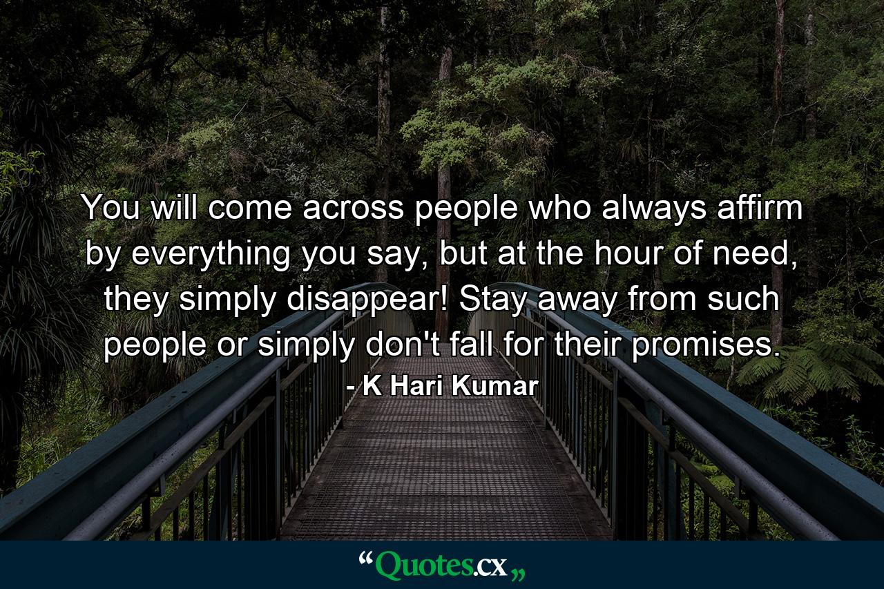 You will come across people who always affirm by everything you say, but at the hour of need, they simply disappear! Stay away from such people or simply don't fall for their promises. - Quote by K Hari Kumar