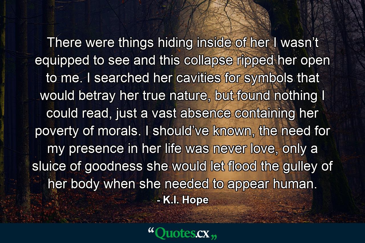 There were things hiding inside of her I wasn’t equipped to see and this collapse ripped her open to me. I searched her cavities for symbols that would betray her true nature, but found nothing I could read, just a vast absence containing her poverty of morals. I should’ve known, the need for my presence in her life was never love, only a sluice of goodness she would let flood the gulley of her body when she needed to appear human. - Quote by K.I. Hope