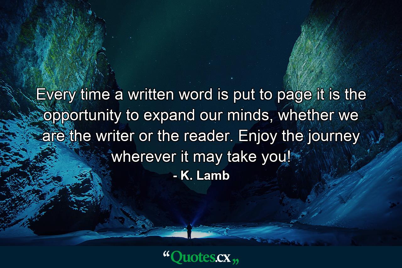 Every time a written word is put to page it is the opportunity to expand our minds, whether we are the writer or the reader. Enjoy the journey wherever it may take you! - Quote by K. Lamb