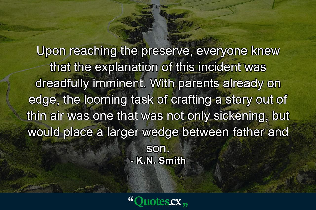 Upon reaching the preserve, everyone knew that the explanation of this incident was dreadfully imminent. With parents already on edge, the looming task of crafting a story out of thin air was one that was not only sickening, but would place a larger wedge between father and son. - Quote by K.N. Smith