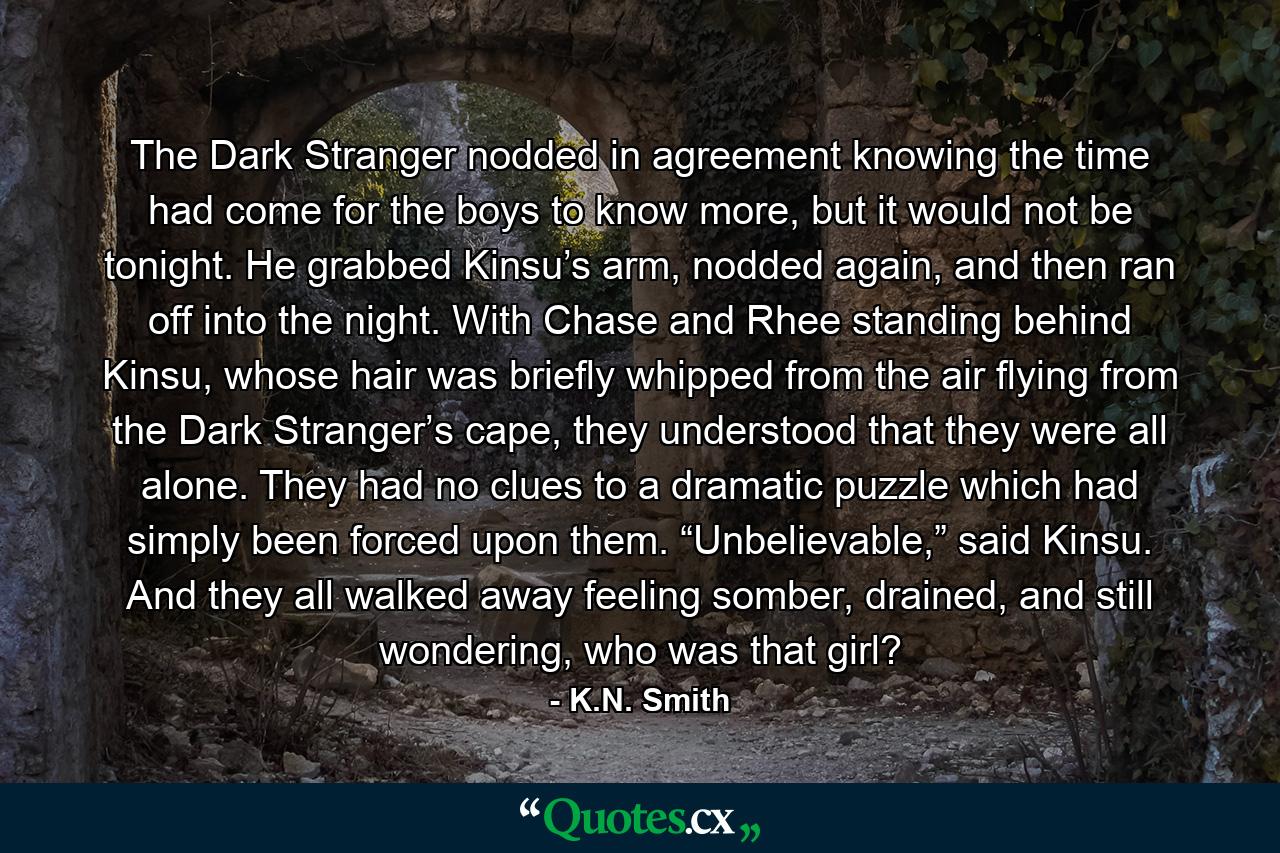 The Dark Stranger nodded in agreement knowing the time had come for the boys to know more, but it would not be tonight. He grabbed Kinsu’s arm, nodded again, and then ran off into the night. With Chase and Rhee standing behind Kinsu, whose hair was briefly whipped from the air flying from the Dark Stranger’s cape, they understood that they were all alone. They had no clues to a dramatic puzzle which had simply been forced upon them. “Unbelievable,” said Kinsu. And they all walked away feeling somber, drained, and still wondering, who was that girl? - Quote by K.N. Smith