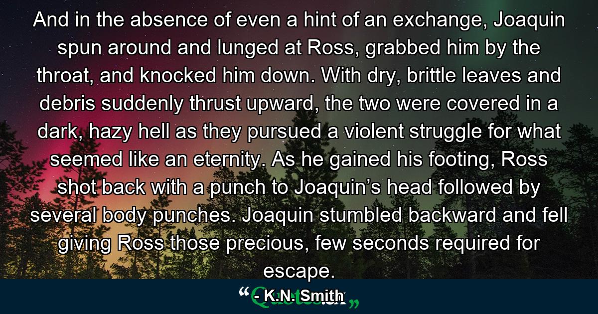 And in the absence of even a hint of an exchange, Joaquin spun around and lunged at Ross, grabbed him by the throat, and knocked him down. With dry, brittle leaves and debris suddenly thrust upward, the two were covered in a dark, hazy hell as they pursued a violent struggle for what seemed like an eternity. As he gained his footing, Ross shot back with a punch to Joaquin’s head followed by several body punches. Joaquin stumbled backward and fell giving Ross those precious, few seconds required for escape. - Quote by K.N. Smith