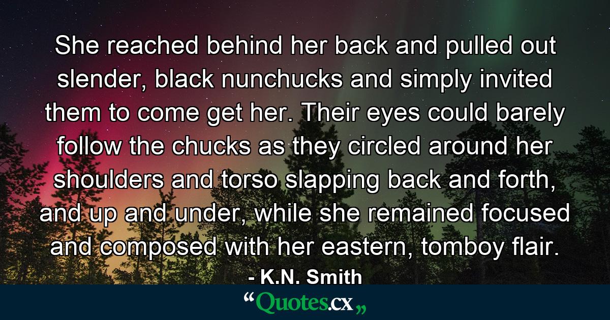 She reached behind her back and pulled out slender, black nunchucks and simply invited them to come get her. Their eyes could barely follow the chucks as they circled around her shoulders and torso slapping back and forth, and up and under, while she remained focused and composed with her eastern, tomboy flair. - Quote by K.N. Smith