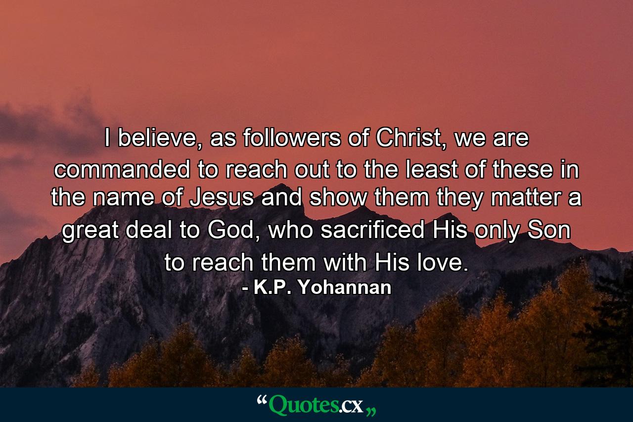 I believe, as followers of Christ, we are commanded to reach out to the least of these in the name of Jesus and show them they matter a great deal to God, who sacrificed His only Son to reach them with His love. - Quote by K.P. Yohannan