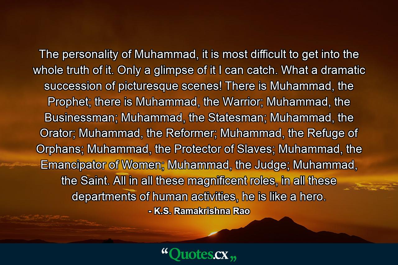 The personality of Muhammad, it is most difficult to get into the whole truth of it. Only a glimpse of it I can catch. What a dramatic succession of picturesque scenes! There is Muhammad, the Prophet; there is Muhammad, the Warrior; Muhammad, the Businessman; Muhammad, the Statesman; Muhammad, the Orator; Muhammad, the Reformer; Muhammad, the Refuge of Orphans; Muhammad, the Protector of Slaves; Muhammad, the Emancipator of Women; Muhammad, the Judge; Muhammad, the Saint. All in all these magnificent roles, in all these departments of human activities, he is like a hero. - Quote by K.S. Ramakrishna Rao